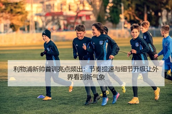利物浦新帅首训亮点频出：节奏提速与细节升级让外界看到新气象