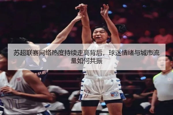 苏超联赛网络热度持续走高背后，球迷情绪与城市流量如何共振（leqiuzhibo）